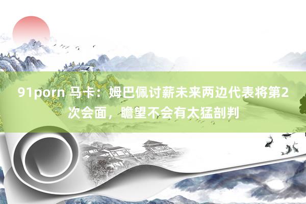 91porn 马卡:姆巴佩讨薪未来两边代表将第2次会面,瞻望不会有太猛剖判