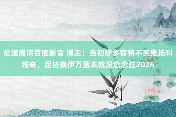 伦理高清百度影音 博主:当初好多宿将不买账扬科维奇,足协换伊万蓝本就没念念过2026