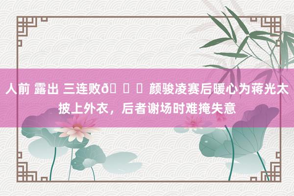 人前 露出 三连败😞颜骏凌赛后暖心为蒋光太披上外衣,后者谢场时难掩失意