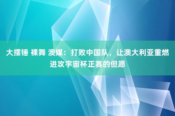 大摆锤 裸舞 澳媒:打败中国队,让澳大利亚重燃进攻宇宙杯正赛的但愿