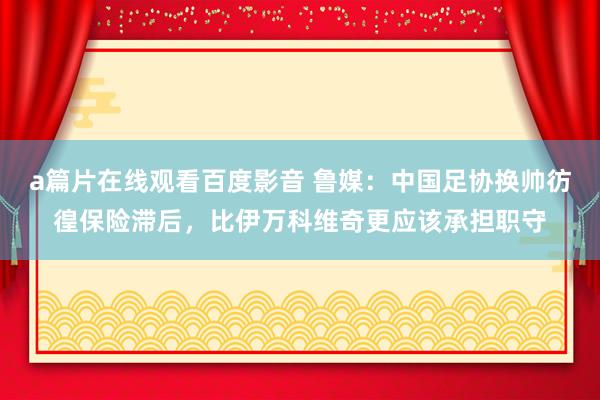 a篇片在线观看百度影音 鲁媒:中国足协换帅彷徨保险滞后,比伊万科维奇更应该承担职守