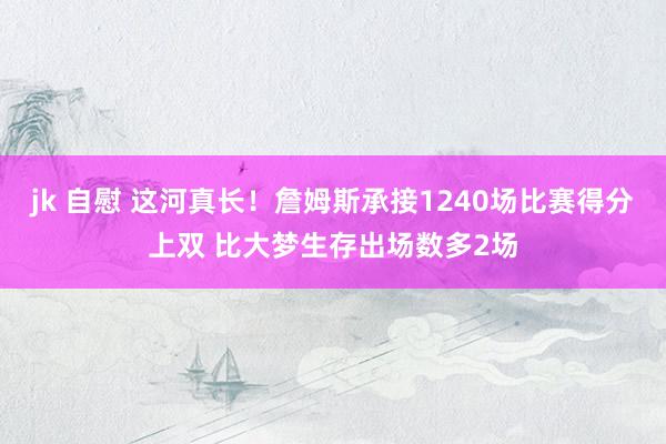 jk 自慰 这河真长!詹姆斯承接1240场比赛得分上双 比大梦生存出场数多2场