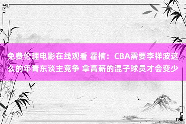 免费伦理电影在线观看 霍楠:CBA需要李祥波这么的年青东谈主竞争 拿高薪的混子球员才会变少