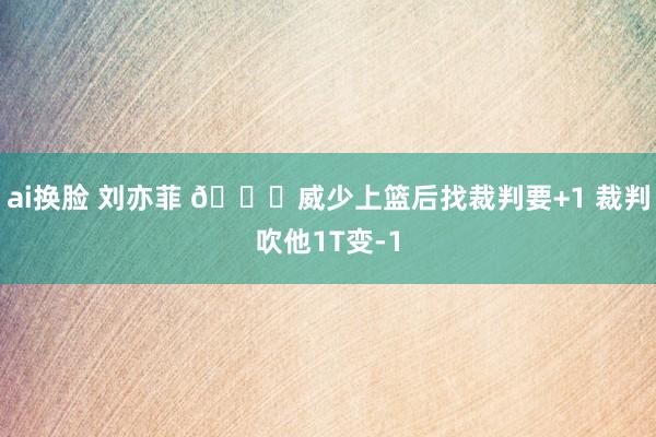 ai换脸 刘亦菲 😂威少上篮后找裁判要+1 裁判吹他1T变-1