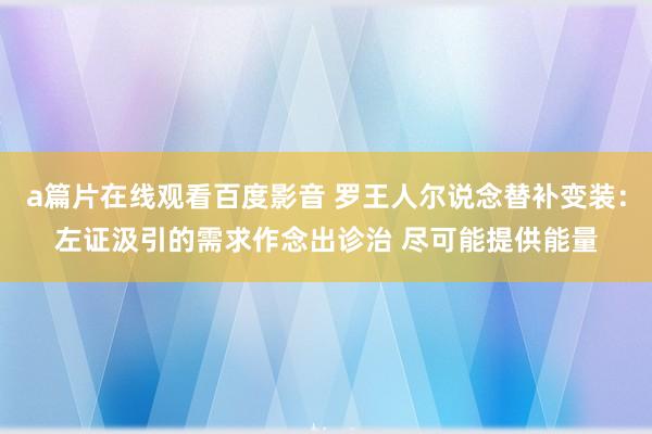 a篇片在线观看百度影音 罗王人尔说念替补变装:左证汲引的需求作念出诊治 尽可能提供能量