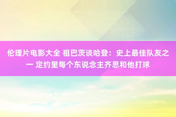 伦理片电影大全 祖巴茨谈哈登:史上最佳队友之一 定约里每个东说念主齐思和他打球