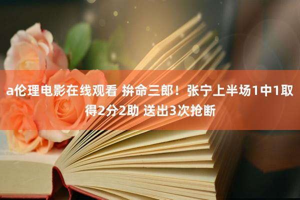 a伦理电影在线观看 拚命三郎!张宁上半场1中1取得2分2助 送出3次抢断