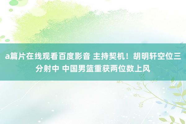 a篇片在线观看百度影音 主持契机！胡明轩空位三分射中 中国男篮重获两位数上风