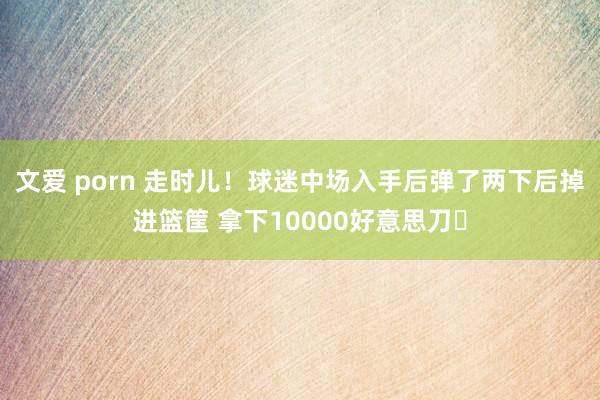文爱 porn 走时儿！球迷中场入手后弹了两下后掉进篮筐 拿下10000好意思刀✅