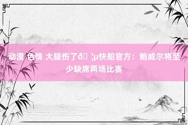 动漫 色情 大腿伤了🦵快船官方:鲍威尔将至少缺席两场比赛