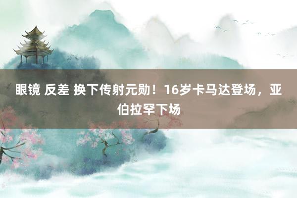 眼镜 反差 换下传射元勋！16岁卡马达登场，亚伯拉罕下场