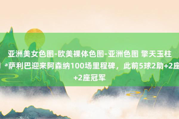 亚洲美女色图-欧美裸体色图-亚洲色图 擎天玉柱💪萨利巴迎来阿森纳100场里程碑,此前5球2助+2座冠军