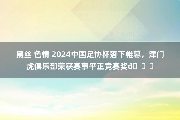 黑丝 色情 2024中国足协杯落下帷幕，津门虎俱乐部荣获赛事平正竞赛奖🏆