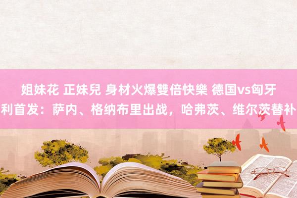 姐妹花 正妹兒 身材火爆雙倍快樂 德国vs匈牙利首发:萨内、格纳布里出战,哈弗茨、维尔茨替补