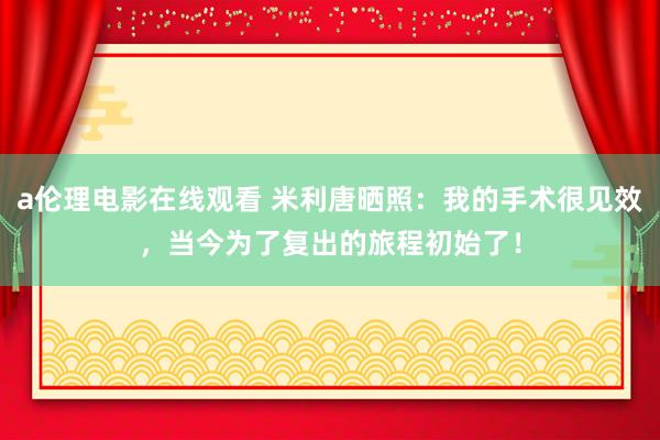 a伦理电影在线观看 米利唐晒照:我的手术很见效,当今为了复出的旅程初始了!
