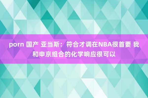 porn 国产 亚当斯:符合才调在NBA很首要 我和申京组合的化学响应很可以