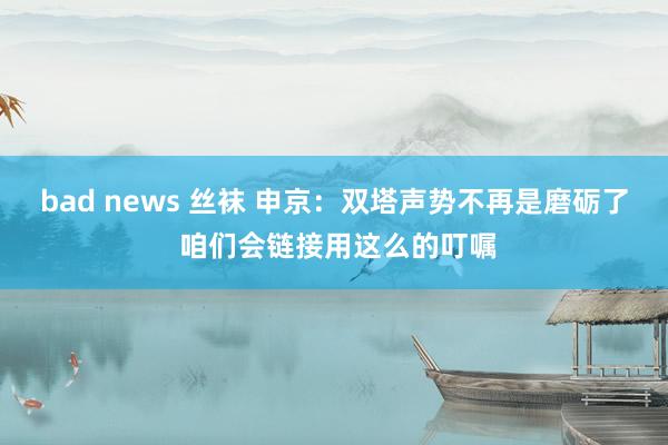 bad news 丝袜 申京:双塔声势不再是磨砺了 咱们会链接用这么的叮嘱