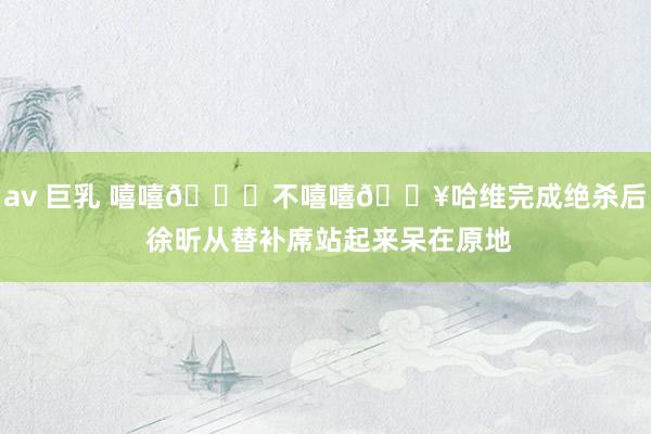 av 巨乳 嘻嘻😁不嘻嘻😥哈维完成绝杀后 徐昕从替补席站起来呆在原地