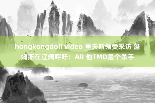 hongkongdoll video 里夫斯领受采访 詹姆斯在辽阔呼吁：AR 他TMD是个杀手