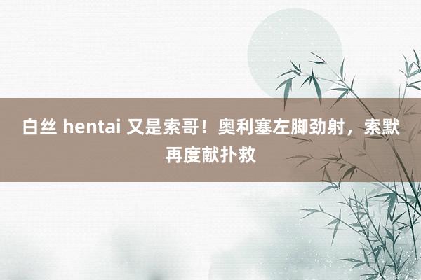白丝 hentai 又是索哥！奥利塞左脚劲射，索默再度献扑救